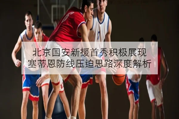北京国安新援首秀积极展现 塞蒂恩防线压迫思路深度解析