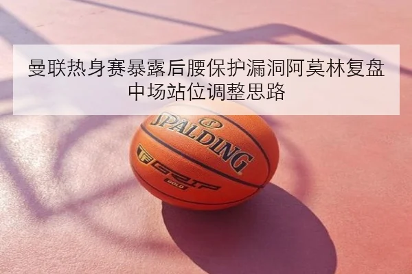 曼联热身赛暴露后腰保护漏洞阿莫林复盘中场站位调整思路