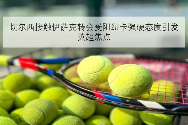 切尔西接触伊萨克转会受阻纽卡强硬态度引发英超焦点