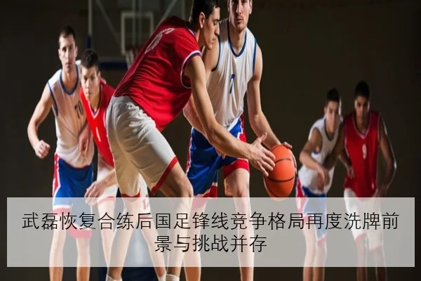 武磊恢复合练后国足锋线竞争格局再度洗牌前景与挑战并存